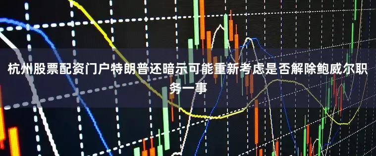 杭州股票配资门户特朗普还暗示可能重新考虑是否解除鲍威尔职务一事