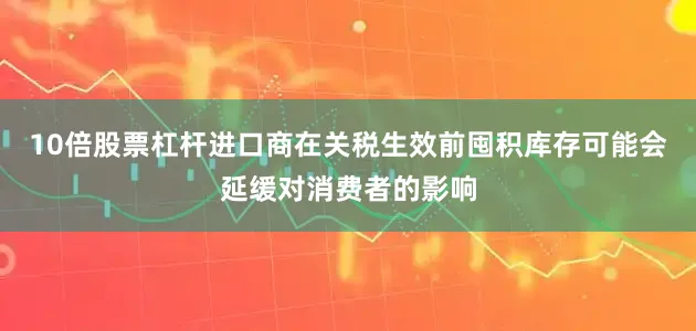 10倍股票杠杆进口商在关税生效前囤积库存可能会延缓对消费者的影响