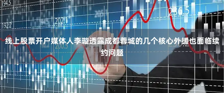 线上股票开户媒体人李璇透露成都蓉城的几个核心外援也面临续约问题