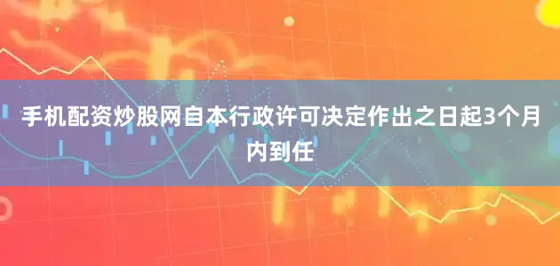 手机配资炒股网自本行政许可决定作出之日起3个月内到任