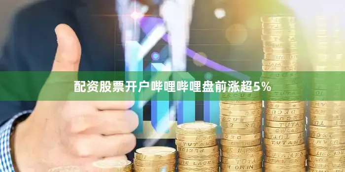 配资股票开户哔哩哔哩盘前涨超5%