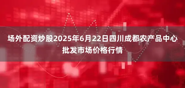 场外配资炒股2025年6月22日四川成都农产品中心批发市场价格行情
