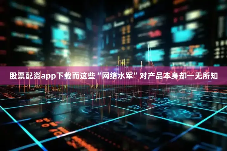 股票配资app下载而这些“网络水军”对产品本身却一无所知