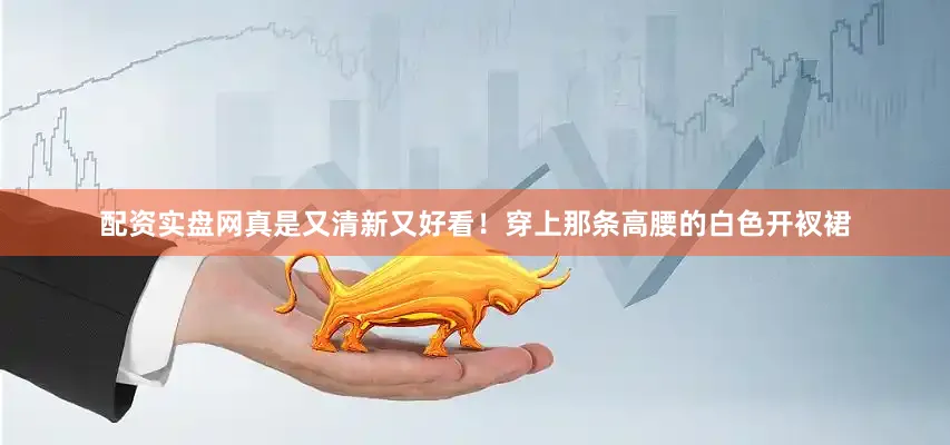 配资实盘网真是又清新又好看！穿上那条高腰的白色开衩裙
