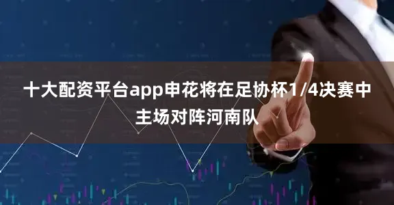 十大配资平台app申花将在足协杯1/4决赛中主场对阵河南队