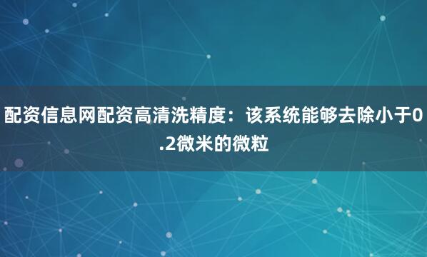 配资信息网配资高清洗精度：该系统能够去除小于0.2微米的微粒